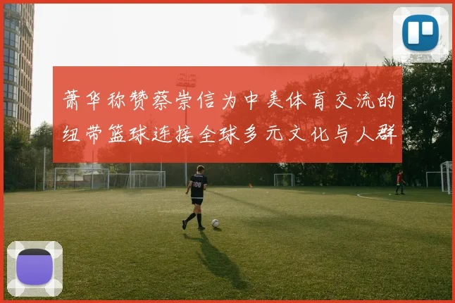 萧华称赞蔡崇信为中美体育交流的纽带篮球连接全球多元文化与人群