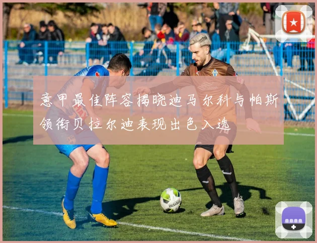 意甲最佳阵容揭晓迪马尔科与帕斯领衔贝拉尔迪表现出色入选