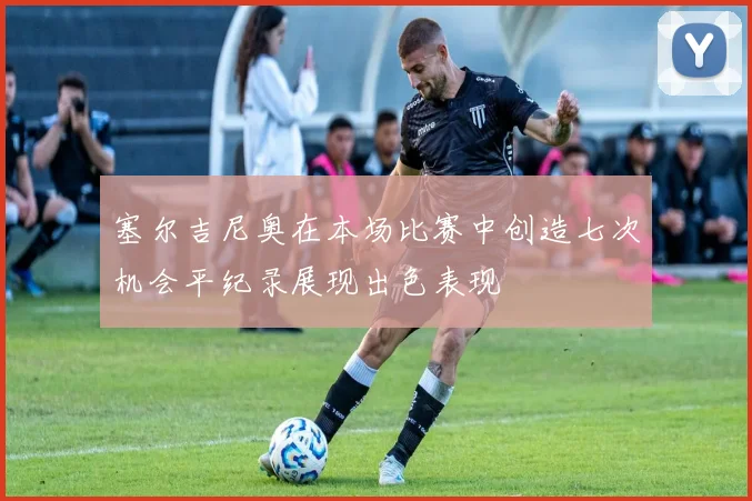 塞尔吉尼奥在本场比赛中创造七次机会平纪录展现出色表现