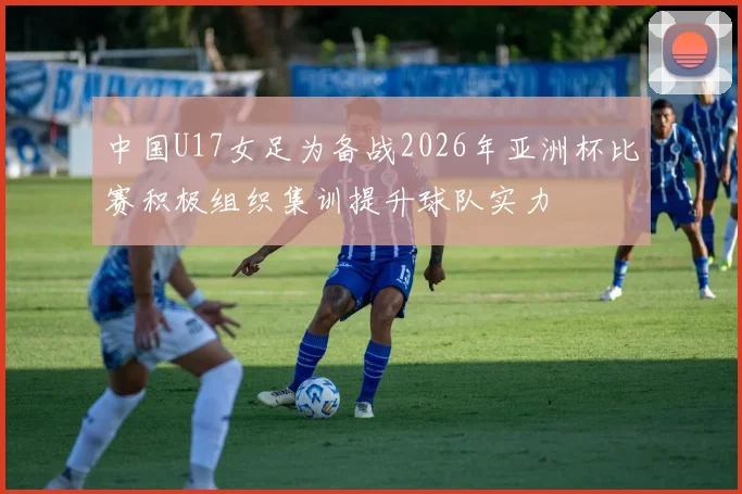 中国U17女足为备战2026年亚洲杯比赛积极组织集训提升球队实力