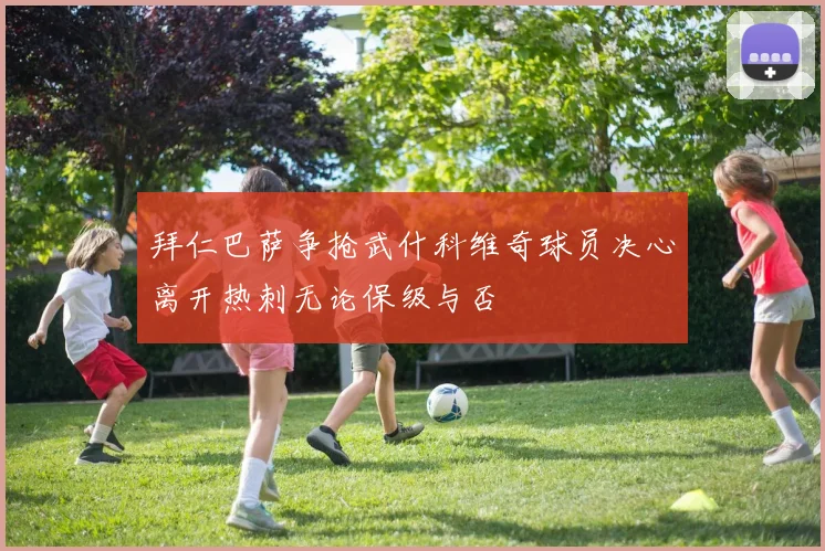 拜仁巴萨争抢武什科维奇球员决心离开热刺无论保级与否