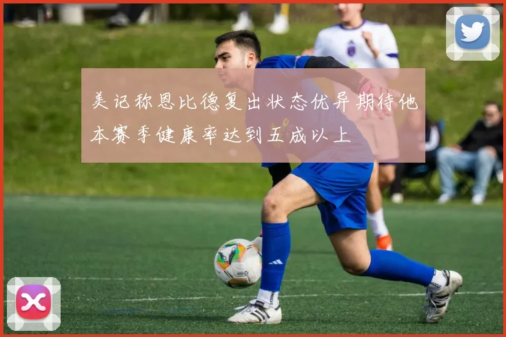 美记称恩比德复出状态优异期待他本赛季健康率达到五成以上