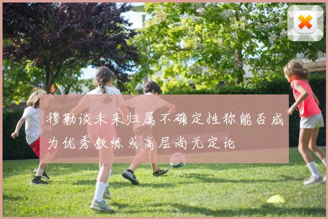 穆勒谈未来归属不确定性称能否成为优秀教练或高层尚无定论