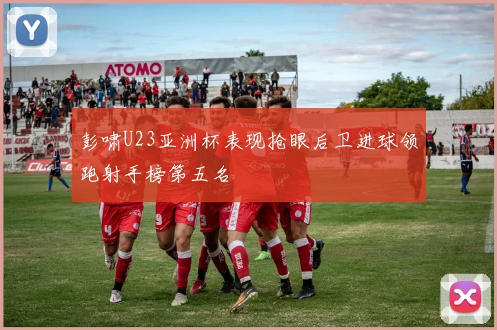 彭啸U23亚洲杯表现抢眼后卫进球领跑射手榜第五名