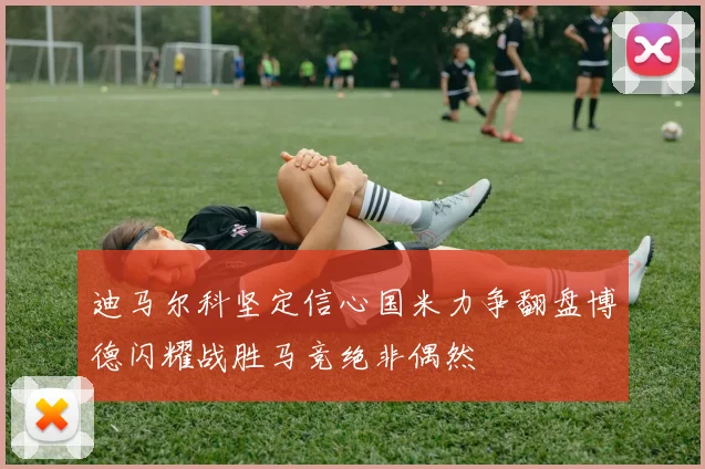 迪马尔科坚定信心国米力争翻盘博德闪耀战胜马竞绝非偶然