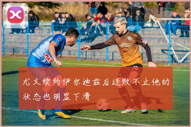 尤文续约伊尔迪兹后连败不止他的状态也明显下滑