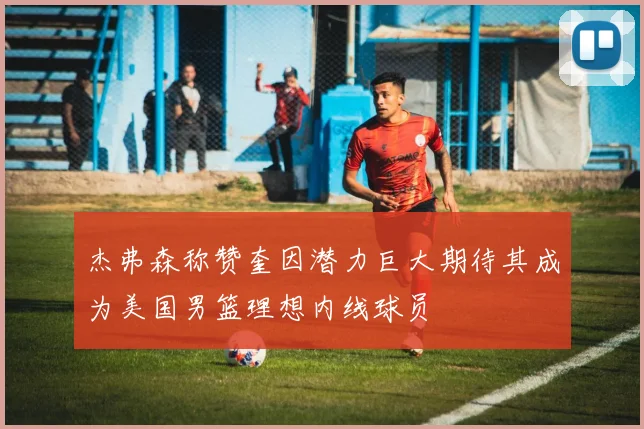 杰弗森称赞奎因潜力巨大期待其成为美国男篮理想内线球员