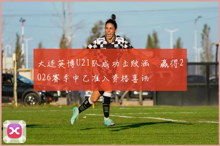 大连英博U21队成功击败涵瑀赢得2026赛季中乙准入资格喜讯