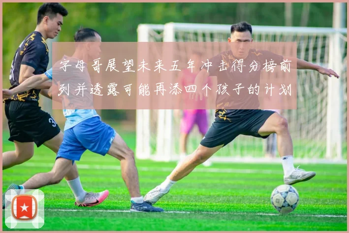 字母哥展望未来五年冲击得分榜前列并透露可能再添四个孩子的计划