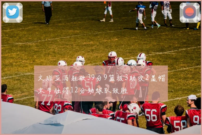 文班亚马狂砍39分9篮板3助攻2盖帽末节独得12分助球队致胜