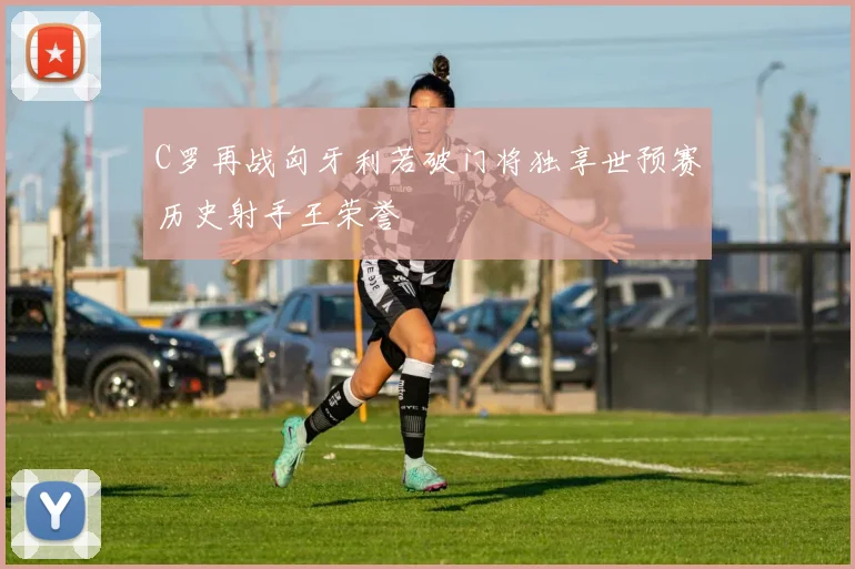C罗再战匈牙利若破门将独享世预赛历史射手王荣誉