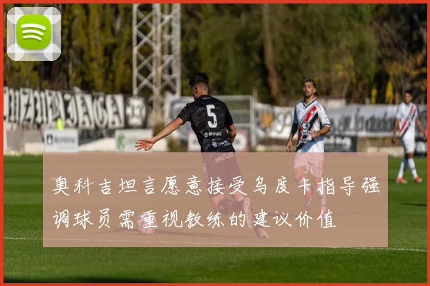 奥科吉坦言愿意接受乌度卡指导强调球员需重视教练的建议价值