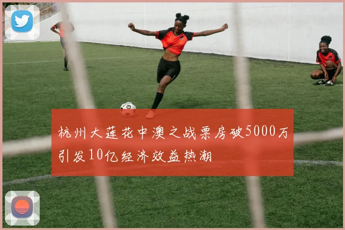 杭州大莲花中澳之战票房破5000万引发10亿经济效益热潮