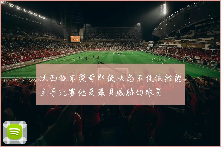 沃西称东契奇即使状态不佳依然能主导比赛他是最具威胁的球员