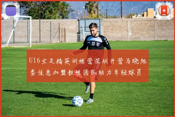 U16女足精英训练营深圳开营马晓旭娄佳惠加盟教练团队助力年轻球员成长