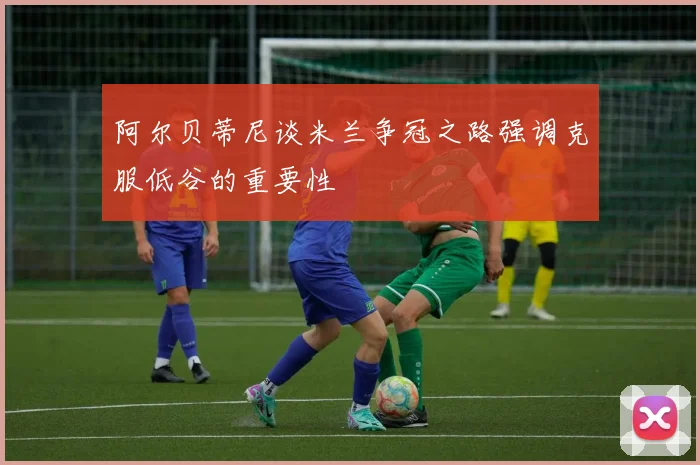 阿尔贝蒂尼谈米兰争冠之路强调克服低谷的重要性