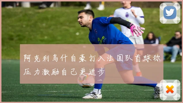 阿克利乌什自豪打入法国队首球称压力激励自己更进步