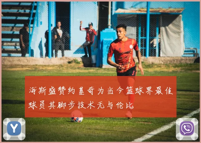 海斯盛赞约基奇为当今篮球界最佳球员其脚步技术无与伦比