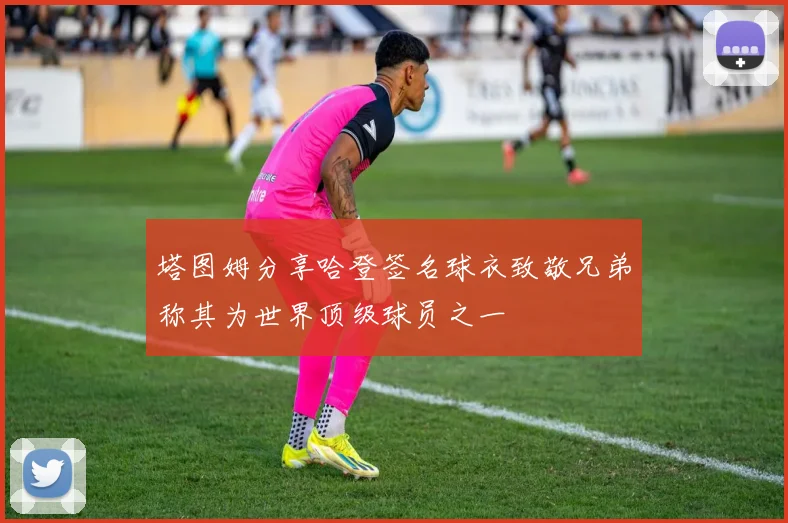 塔图姆分享哈登签名球衣致敬兄弟称其为世界顶级球员之一