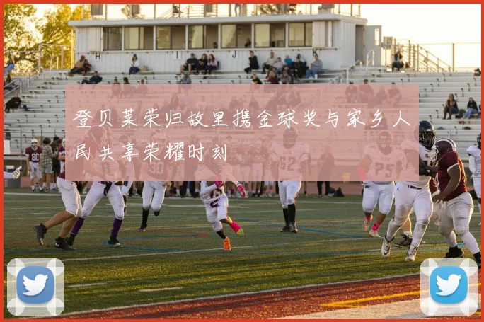 登贝莱荣归故里携金球奖与家乡人民共享荣耀时刻