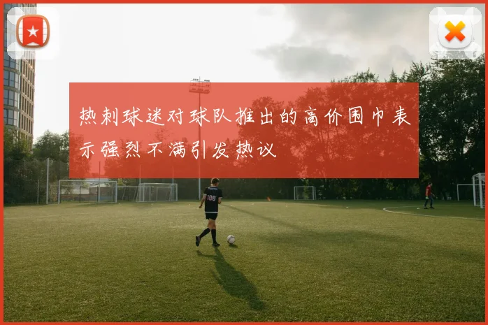 热刺球迷对球队推出的高价围巾表示强烈不满引发热议