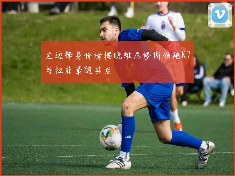 左边锋身价榜揭晓维尼修斯领跑K7与拉菲紧随其后