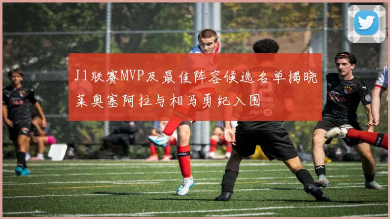 J1联赛MVP及最佳阵容候选名单揭晓莱奥塞阿拉与相马勇纪入围