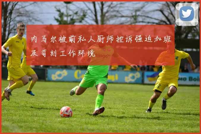 内马尔被前私人厨师控诉强迫加班及苛刻工作环境