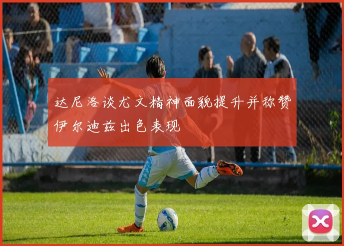 达尼洛谈尤文精神面貌提升并称赞伊尔迪兹出色表现