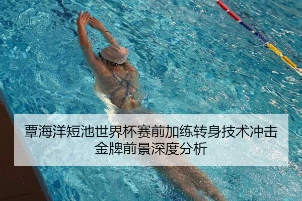 覃海洋短池世界杯赛前加练转身技术冲击金牌前景深度分析
